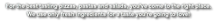 For the best tasting pizzas, pastas and salads, you've come to the right place. We use only fresh ingredients for a taste you're going to love!