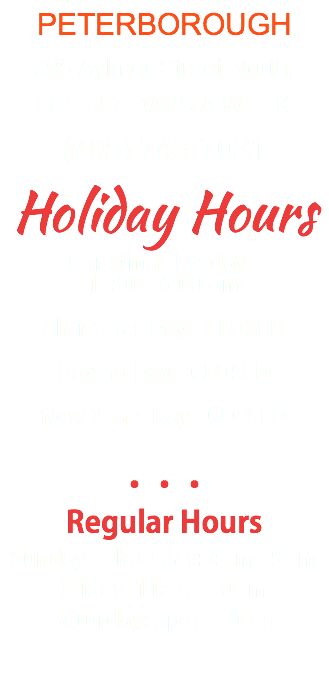PETERBOROUGH 395 Aylmer Street North, OPEN 7 DAYS A WEEK (705) 743-7021 Holiday Hours Christmas Eveday - 11:00 - 6:00 pm Christmas Day - CLOSED Boxing Day - CLOSED New Years Day - CLOSED ••• Regular Hours Sunday - Thursday: 4pm - 9pm Friday: 11am - 10pm Saturday: 3pm - 10pm 