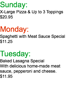 Sunday: X-Large Pizza & Up to 3 Toppings $20.95  Monday: Spaghetti with Meat Sauce Special $11.25 Tuesday: Baked Lasagna Special With delicious home-made meat sauce, pepperoni and cheese. $11.95  