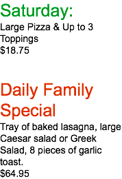 Saturday: Large Pizza & Up to 3 Toppings $18.75 Daily Family Special Tray of baked lasagna, large Caesar salad or Greek Salad, 8 pieces of garlic toast. $64.95