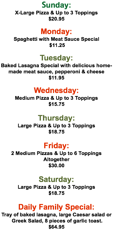Sunday: X-Large Pizza & Up to 3 Toppings $20.95  Monday: Spaghetti with Meat Sauce Special $11.25 Tuesday: Baked Lasagna Special with delicious home-made meat sauce, pepperoni & cheese $11.95 Wednesday: Medium Pizza & Up to 3 Toppings $15.75  Thursday: Large Pizza & Up to 3 Toppings $18.75 Friday: 2 Medium Pizzas & Up to 6 Toppings Altogether $30.00  Saturday: Large Pizza & Up to 3 Toppings $18.75 Daily Family Special: Tray of baked lasagna, large Caesar salad or Greek Salad, 8 pieces of garlic toast. $64.95 