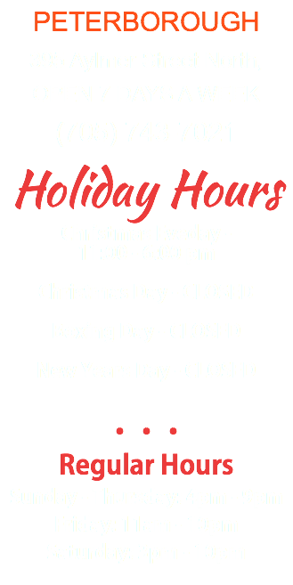PETERBOROUGH 395 Aylmer Street North, OPEN 7 DAYS A WEEK (705) 743-7021 Holiday Hours Christmas Eveday - 11:00 - 6:00 pm Christmas Day - CLOSED Boxing Day - CLOSED New Years Day - CLOSED ••• Regular Hours Sunday - Thursday: 4pm - 9pm Friday: 11am - 10pm Saturday: 3pm - 10pm