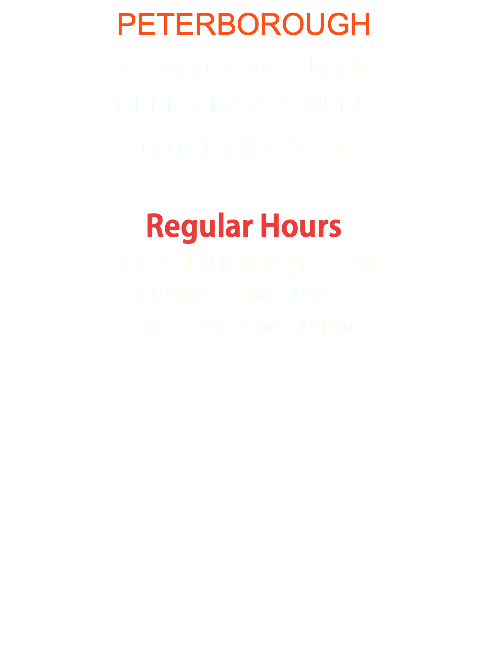 PETERBOROUGH 395 Aylmer Street North, OPEN 7 DAYS A WEEK (705) 743-7021 Regular Hours Sunday - Thursday: 4pm - 9pm Friday: 11am - 10pm Saturday: 3pm - 10pm 